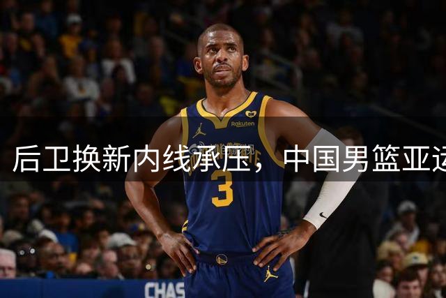 后卫换新内线承压，中国男篮亚运夺冠之路强敌环伺